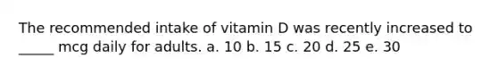 The recommended intake of vitamin D was recently increased to _____ mcg daily for adults. a. 10 b. 15 c. 20 d. 25 e. 30