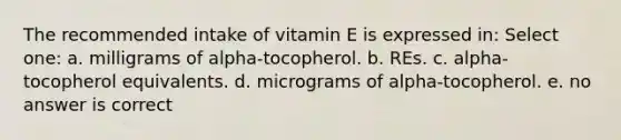 The recommended intake of vitamin E is expressed in: Select one: a. milligrams of alpha-tocopherol. b. REs. c. alpha-tocopherol equivalents. d. micrograms of alpha-tocopherol. e. no answer is correct