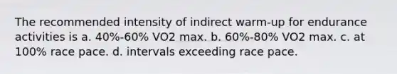 The recommended intensity of indirect warm-up for endurance activities is a. 40%-60% VO2 max. b. 60%-80% VO2 max. c. at 100% race pace. d. intervals exceeding race pace.