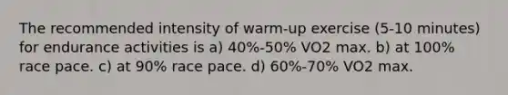 The recommended intensity of warm-up exercise (5-10 minutes) for endurance activities is a) 40%-50% VO2 max. b) at 100% race pace. c) at 90% race pace. d) 60%-70% VO2 max.