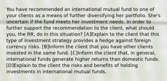 You have recommended an international mutual fund to one of your clients as a means of further diversifying her portfolio. She's uncertain if the fund meets her investment needs. In order to further support the recommendation to the client, what should you, the RR, do in this situation? [A]Explain to the client that this type of investment strategy provides a hedge against foreign currency risks. [B]Inform the client that you have other clients invested in the same fund. [C]Inform the client that, in general, international funds generate higher returns than domestic funds. [D]Explain to the client the risks and benefits of holding investments in international mutual funds.