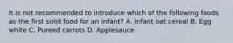 It is not recommended to introduce which of the following foods as the first solid food for an infant? A. Infant oat cereal B. Egg white C. Pureed carrots D. Applesauce