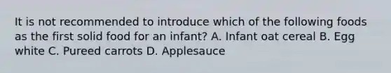 It is not recommended to introduce which of the following foods as the first solid food for an infant? A. Infant oat cereal B. Egg white C. Pureed carrots D. Applesauce