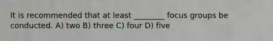 It is recommended that at least ________ focus groups be conducted. A) two B) three C) four D) five