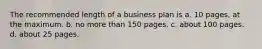 The recommended length of a business plan is a. 10 pages, at the maximum. b. no more than 150 pages. c. about 100 pages. d. about 25 pages.