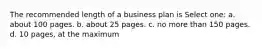 The recommended length of a business plan is Select one: a. about 100 pages. b. about 25 pages. c. no more than 150 pages. d. 10 pages, at the maximum