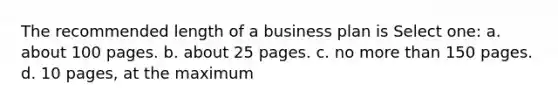 The recommended length of a business plan is Select one: a. about 100 pages. b. about 25 pages. c. no more than 150 pages. d. 10 pages, at the maximum