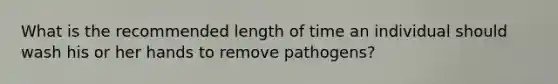 What is the recommended length of time an individual should wash his or her hands to remove pathogens?