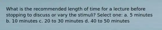 What is the recommended length of time for a lecture before stopping to discuss or vary the stimuli? Select one: a. 5 minutes b. 10 minutes c. 20 to 30 minutes d. 40 to 50 minutes