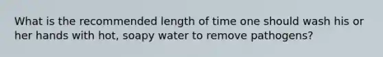 What is the recommended length of time one should wash his or her hands with hot, soapy water to remove pathogens?