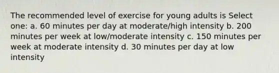 The recommended level of exercise for young adults is Select one: a. 60 minutes per day at moderate/high intensity b. 200 minutes per week at low/moderate intensity c. 150 minutes per week at moderate intensity d. 30 minutes per day at low intensity