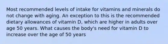 Most recommended levels of intake for vitamins and minerals do not change with aging. An exception to this is the recommended dietary allowances of vitamin D, which are higher in adults over age 50 years. What causes the body's need for vitamin D to increase over the age of 50 years