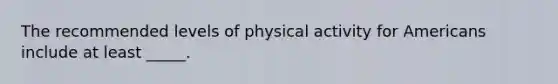 The recommended levels of physical activity for Americans include at least _____.