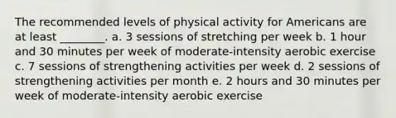 The recommended levels of physical activity for Americans are at least ________. a. 3 sessions of stretching per week b. 1 hour and 30 minutes per week of moderate-intensity aerobic exercise c. 7 sessions of strengthening activities per week d. 2 sessions of strengthening activities per month e. 2 hours and 30 minutes per week of moderate-intensity aerobic exercise