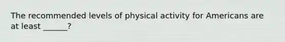 The recommended levels of physical activity for Americans are at least ______?