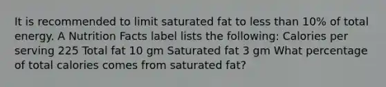 It is recommended to limit saturated fat to less than 10% of total energy. A Nutrition Facts label lists the following: Calories per serving 225 Total fat 10 gm Saturated fat 3 gm What percentage of total calories comes from saturated fat?