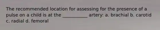 The recommended location for assessing for the presence of a pulse on a child is at the ___________ artery: a. brachial b. carotid c. radial d. femoral