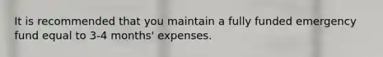 It is recommended that you maintain a fully funded emergency fund equal to 3-4 months' expenses.