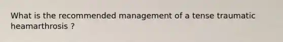 What is the recommended management of a tense traumatic heamarthrosis ?