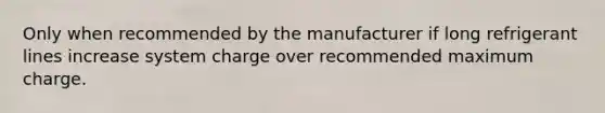 Only when recommended by the manufacturer if long refrigerant lines increase system charge over recommended maximum charge.