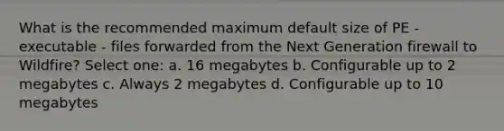 What is the recommended maximum default size of PE - executable - files forwarded from the Next Generation firewall to Wildfire? Select one: a. 16 megabytes b. Configurable up to 2 megabytes c. Always 2 megabytes d. Configurable up to 10 megabytes