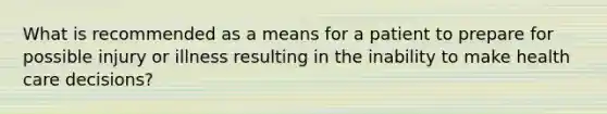 What is recommended as a means for a patient to prepare for possible injury or illness resulting in the inability to make health care decisions?