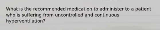 What is the recommended medication to administer to a patient who is suffering from uncontrolled and continuous hyperventilation?