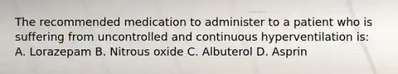 The recommended medication to administer to a patient who is suffering from uncontrolled and continuous hyperventilation is: A. Lorazepam B. Nitrous oxide C. Albuterol D. Asprin