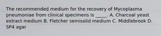 The recommended medium for the recovery of Mycoplasma pneumoniae from clinical specimens is _____. A. Charcoal yeast extract medium B. Fletcher semisolid medium C. Middlebrook D. SP4 agar