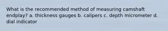 What is the recommended method of measuring camshaft endplay? a. thickness gauges b. calipers c. depth micrometer d. dial indicator