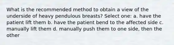 What is the recommended method to obtain a view of the underside of heavy pendulous breasts? Select one: a. have the patient lift them b. have the patient bend to the affected side c. manually lift them d. manually push them to one side, then the other