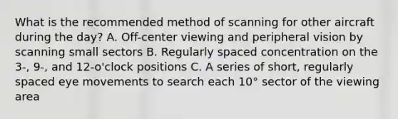 What is the recommended method of scanning for other aircraft during the day? A. Off-center viewing and peripheral vision by scanning small sectors B. Regularly spaced concentration on the 3-, 9-, and 12-o'clock positions C. A series of short, regularly spaced eye movements to search each 10° sector of the viewing area