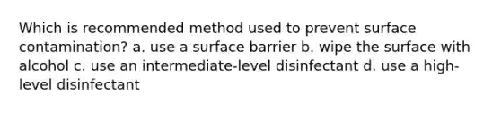 Which is recommended method used to prevent surface contamination? a. use a surface barrier b. wipe the surface with alcohol c. use an intermediate-level disinfectant d. use a high-level disinfectant