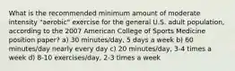 What is the recommended minimum amount of moderate intensity "aerobic" exercise for the general U.S. adult population, according to the 2007 American College of Sports Medicine position paper? a) 30 minutes/day, 5 days a week b) 60 minutes/day nearly every day c) 20 minutes/day, 3-4 times a week d) 8-10 exercises/day, 2-3 times a week