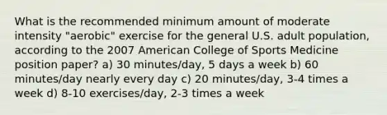 What is the recommended minimum amount of moderate intensity "aerobic" exercise for the general U.S. adult population, according to the 2007 American College of Sports Medicine position paper? a) 30 minutes/day, 5 days a week b) 60 minutes/day nearly every day c) 20 minutes/day, 3-4 times a week d) 8-10 exercises/day, 2-3 times a week