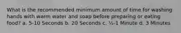 What is the recommended minimum amount of time for washing hands with warm water and soap before preparing or eating food? a. 5-10 Seconds b. 20 Seconds c. ½-1 Minute d. 3 Minutes