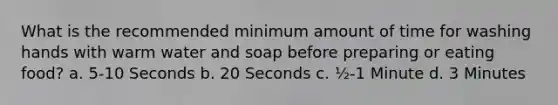 What is the recommended minimum amount of time for washing hands with warm water and soap before preparing or eating food? a. 5-10 Seconds b. 20 Seconds c. ½-1 Minute d. 3 Minutes