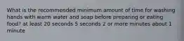 What is the recommended minimum amount of time for washing hands with warm water and soap before preparing or eating food? at least 20 seconds 5 seconds 2 or more minutes about 1 minute