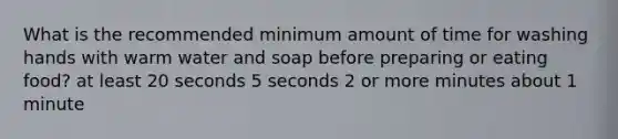 What is the recommended minimum amount of time for washing hands with warm water and soap before preparing or eating food? at least 20 seconds 5 seconds 2 or more minutes about 1 minute