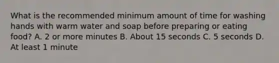 What is the recommended minimum amount of time for washing hands with warm water and soap before preparing or eating food? A. 2 or more minutes B. About 15 seconds C. 5 seconds D. At least 1 minute