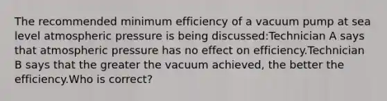 The recommended minimum efficiency of a vacuum pump at sea level atmospheric pressure is being discussed:Technician A says that atmospheric pressure has no effect on efficiency.Technician B says that the greater the vacuum achieved, the better the efficiency.Who is correct?