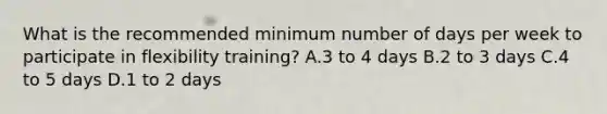 What is the recommended minimum number of days per week to participate in flexibility training? A.3 to 4 days B.2 to 3 days C.4 to 5 days D.1 to 2 days