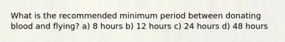 What is the recommended minimum period between donating blood and flying? a) 8 hours b) 12 hours c) 24 hours d) 48 hours