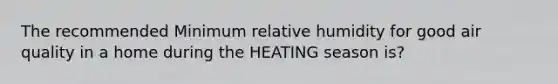 The recommended Minimum relative humidity for good air quality in a home during the HEATING season is?