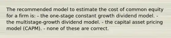 The recommended model to estimate the cost of common equity for a firm is: - the one-stage constant growth dividend model. - the multistage-growth dividend model. - the capital asset pricing model (CAPM). - none of these are correct.