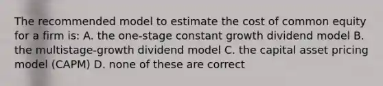 The recommended model to estimate the cost of common equity for a firm is: A. the one-stage constant growth dividend model B. the multistage-growth dividend model C. the capital asset pricing model (CAPM) D. none of these are correct