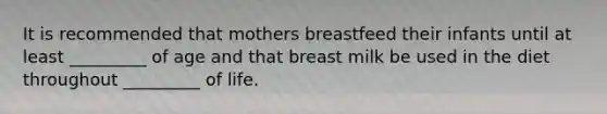 It is recommended that mothers breastfeed their infants until at least _________ of age and that breast milk be used in the diet throughout _________ of life.