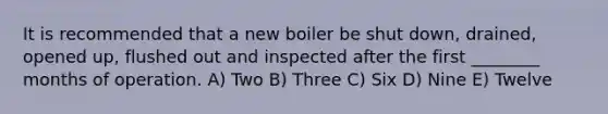 It is recommended that a new boiler be shut down, drained, opened up, flushed out and inspected after the first ________ months of operation. A) Two B) Three C) Six D) Nine E) Twelve