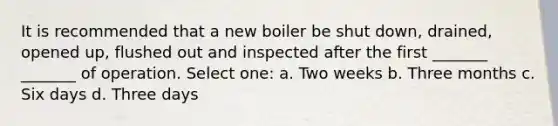 It is recommended that a new boiler be shut down, drained, opened up, flushed out and inspected after the first _______ _______ of operation. Select one: a. Two weeks b. Three months c. Six days d. Three days