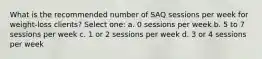 What is the recommended number of SAQ sessions per week for weight-loss clients? Select one: a. 0 sessions per week b. 5 to 7 sessions per week c. 1 or 2 sessions per week d. 3 or 4 sessions per week